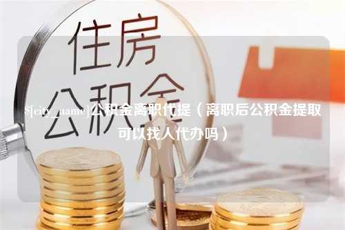 范县公积金离职代提（离职后公积金提取可以找人代办吗）