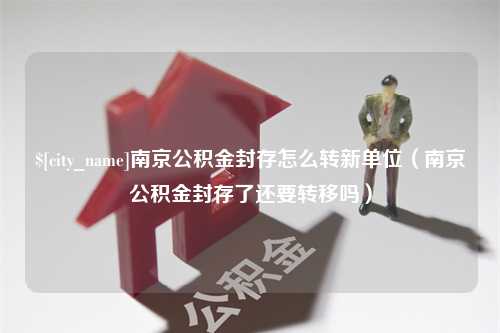 范县南京公积金封存怎么转新单位（南京公积金封存了还要转移吗）