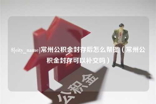 范县常州公积金封存后怎么帮提（常州公积金封存可以补交吗）